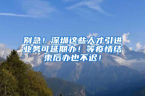 别急！深圳这些人才引进业务可延期办！等疫情结束后办也不迟！