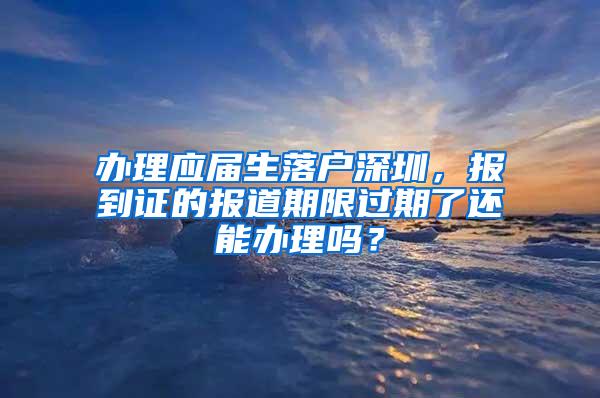 办理应届生落户深圳，报到证的报道期限过期了还能办理吗？