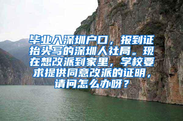 毕业入深圳户口，报到证抬头写的深圳人社局。现在想改派到家里，学校要求提供同意改派的证明，请问怎么办呀？