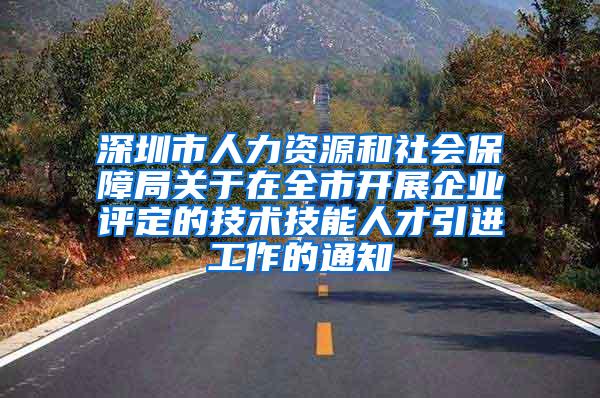 深圳市人力资源和社会保障局关于在全市开展企业评定的技术技能人才引进工作的通知