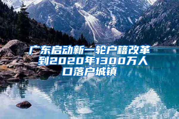 广东启动新一轮户籍改革 到2020年1300万人口落户城镇