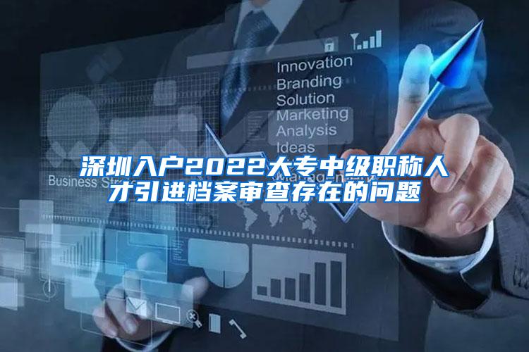 深圳入户2022大专中级职称人才引进档案审查存在的问题