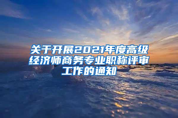 关于开展2021年度高级经济师商务专业职称评审工作的通知