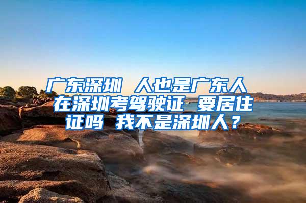 广东深圳 人也是广东人 在深圳考驾驶证 要居住证吗 我不是深圳人？