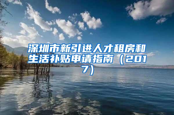 深圳市新引进人才租房和生活补贴申请指南（2017）