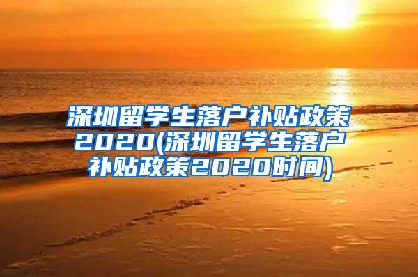 深圳留学生落户补贴政策2020(深圳留学生落户补贴政策2020时间)