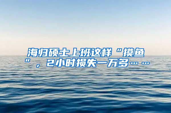 海归硕士上班这样“摸鱼”，2小时损失一万多……