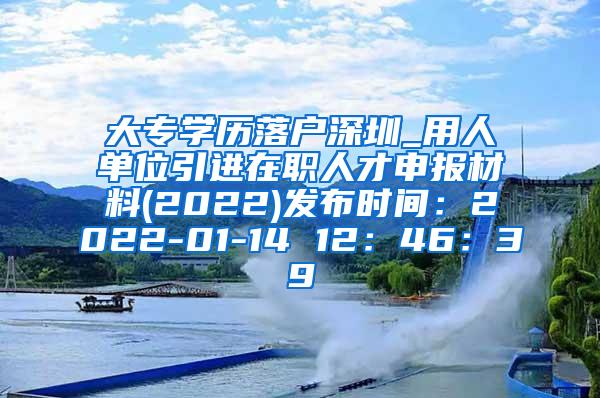 大专学历落户深圳_用人单位引进在职人才申报材料(2022)发布时间：2022-01-14 12：46：39