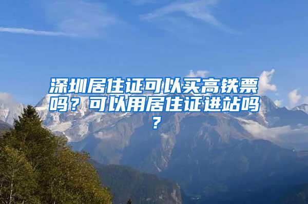 深圳居住证可以买高铁票吗？可以用居住证进站吗？