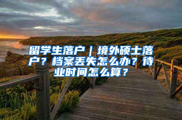 留学生落户｜境外硕士落户？档案丢失怎么办？待业时间怎么算？