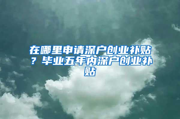 在哪里申请深户创业补贴？毕业五年内深户创业补贴