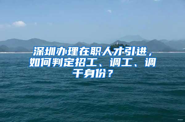 深圳办理在职人才引进，如何判定招工、调工、调干身份？