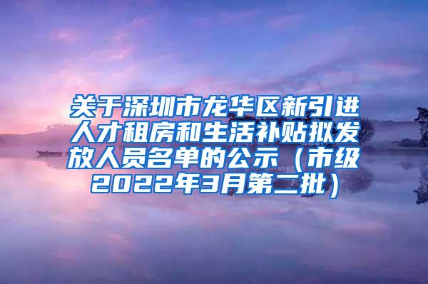 关于深圳市龙华区新引进人才租房和生活补贴拟发放人员名单的公示（市级2022年3月第二批）