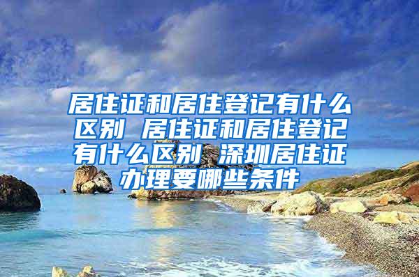 居住证和居住登记有什么区别 居住证和居住登记有什么区别 深圳居住证办理要哪些条件