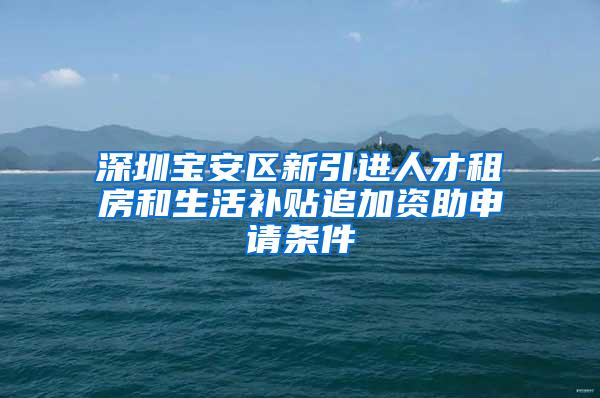 深圳宝安区新引进人才租房和生活补贴追加资助申请条件