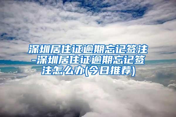 深圳居住证逾期忘记签注-深圳居住证逾期忘记签注怎么办(今日推荐)