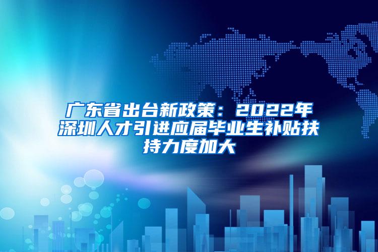 广东省出台新政策：2022年深圳人才引进应届毕业生补贴扶持力度加大