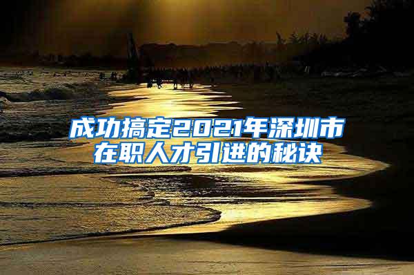 成功搞定2021年深圳市在职人才引进的秘诀