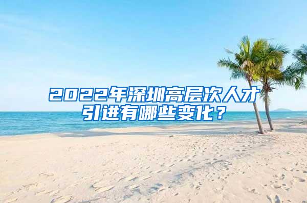 2022年深圳高层次人才引进有哪些变化？