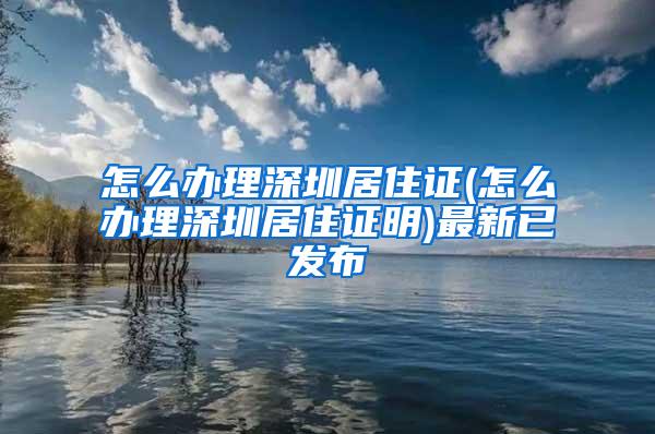 怎么办理深圳居住证(怎么办理深圳居住证明)最新已发布