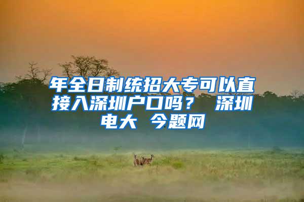 年全日制统招大专可以直接入深圳户口吗？ 深圳电大 今题网