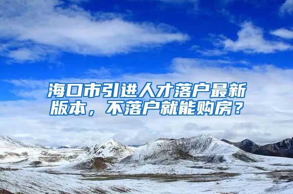 海口市引进人才落户最新版本，不落户就能购房？