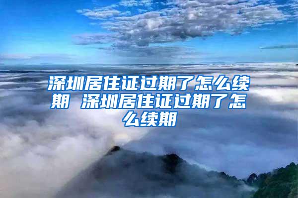 深圳居住证过期了怎么续期 深圳居住证过期了怎么续期