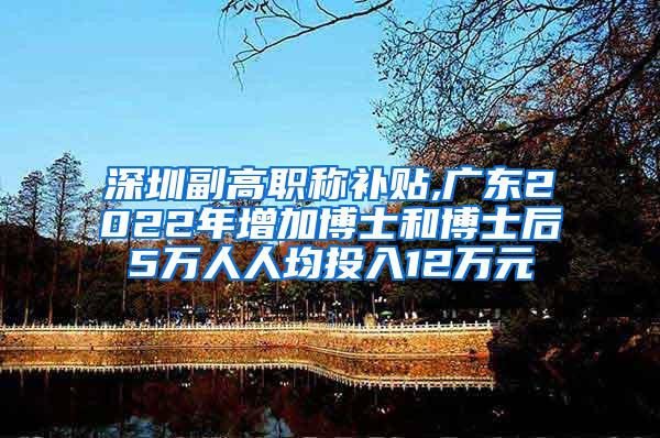 深圳副高职称补贴,广东2022年增加博士和博士后5万人人均投入12万元