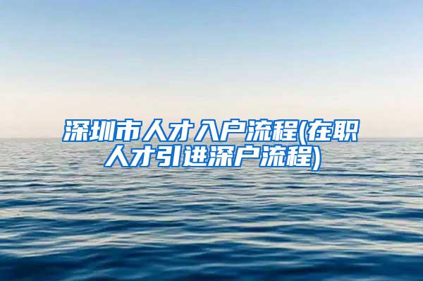 深圳市人才入户流程(在职人才引进深户流程)