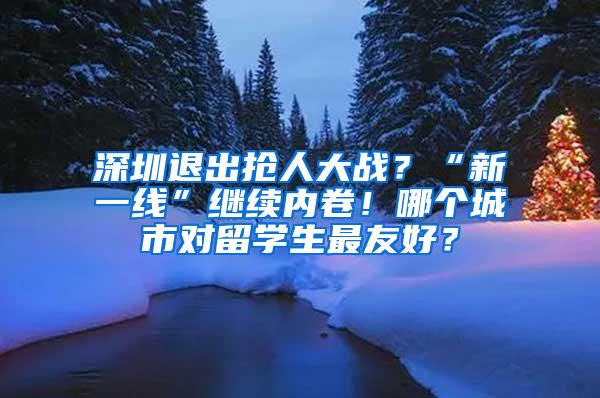 深圳退出抢人大战？“新一线”继续内卷！哪个城市对留学生最友好？