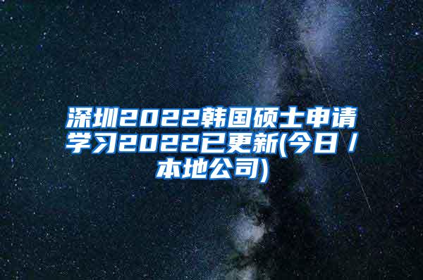 深圳2022韩国硕士申请学习2022已更新(今日／本地公司)