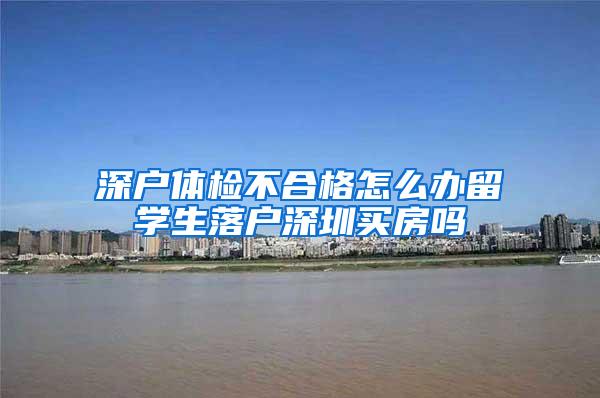 深户体检不合格怎么办留学生落户深圳买房吗