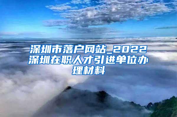 深圳市落户网站_2022深圳在职人才引进单位办理材料