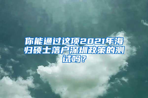 你能通过这项2021年海归硕士落户深圳政策的测试吗？