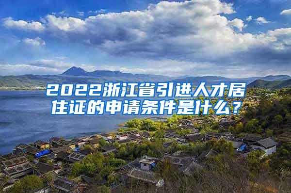 2022浙江省引进人才居住证的申请条件是什么？