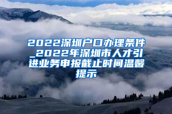 2022深圳户口办理条件_2022年深圳市人才引进业务申报截止时间温馨提示