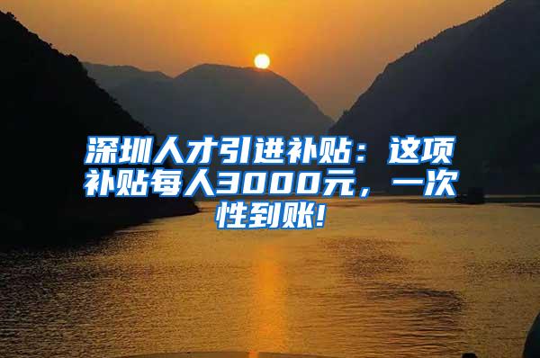 深圳人才引进补贴：这项补贴每人3000元，一次性到账!