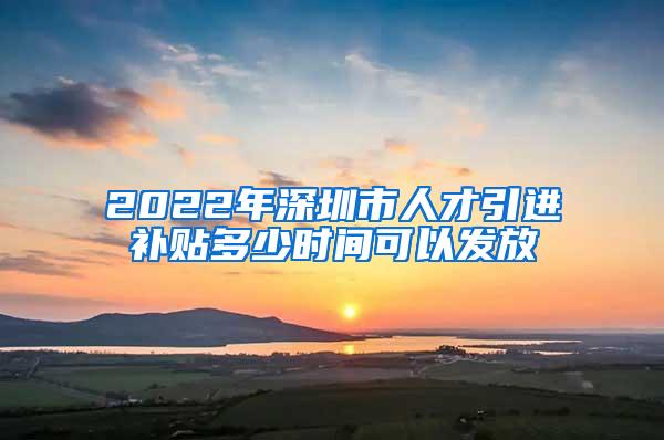 2022年深圳市人才引进补贴多少时间可以发放