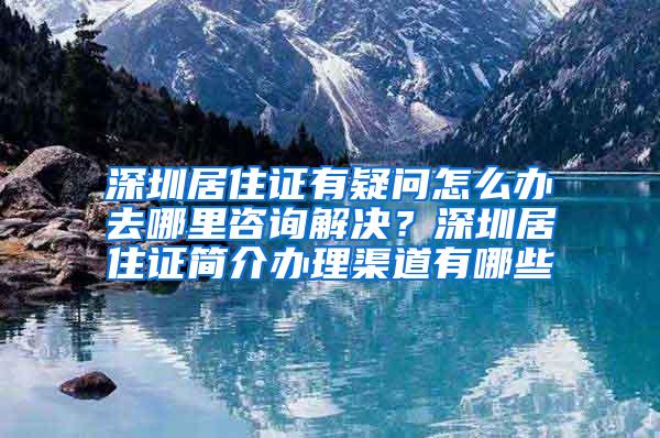 深圳居住证有疑问怎么办去哪里咨询解决？深圳居住证简介办理渠道有哪些