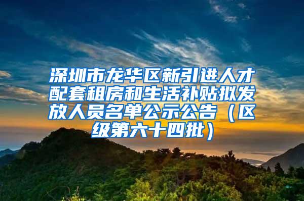 深圳市龙华区新引进人才配套租房和生活补贴拟发放人员名单公示公告（区级第六十四批）