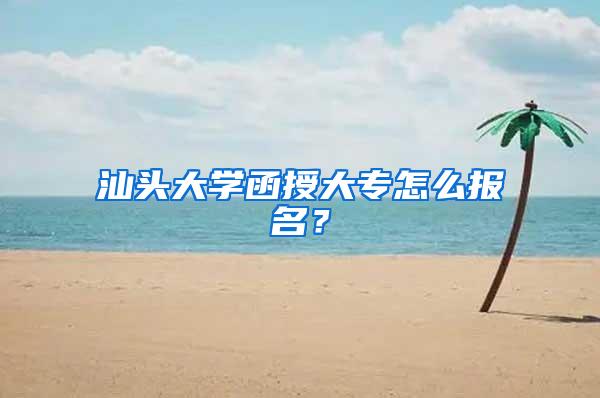 汕头大学函授大专怎么报名？