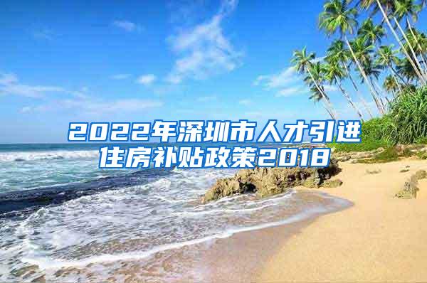 2022年深圳市人才引进住房补贴政策2018