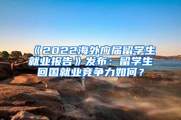 《2022海外应届留学生就业报告》发布：留学生回国就业竞争力如何？