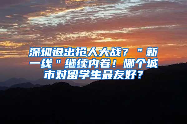 深圳退出抢人大战？＂新一线＂继续内卷！哪个城市对留学生最友好？