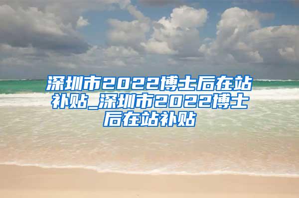 深圳市2022博士后在站补贴_深圳市2022博士后在站补贴