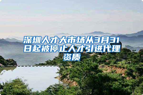 深圳人才大市场从3月31日起被停止人才引进代理资质