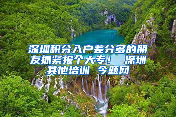 深圳积分入户差分多的朋友抓紧报个大专！ 深圳其他培训 今题网