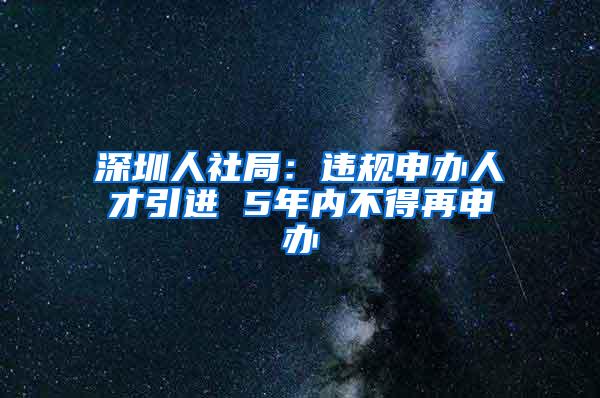 深圳人社局：违规申办人才引进 5年内不得再申办