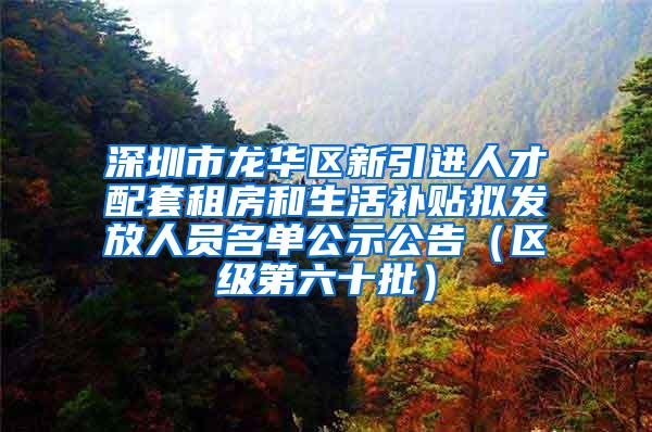 深圳市龙华区新引进人才配套租房和生活补贴拟发放人员名单公示公告（区级第六十批）