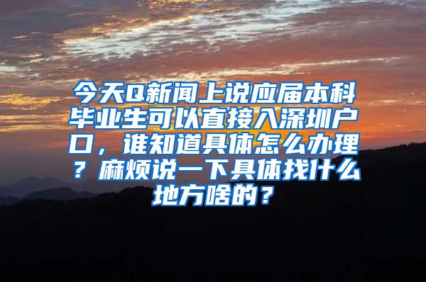 今天Q新闻上说应届本科毕业生可以直接入深圳户口，谁知道具体怎么办理？麻烦说一下具体找什么地方啥的？
